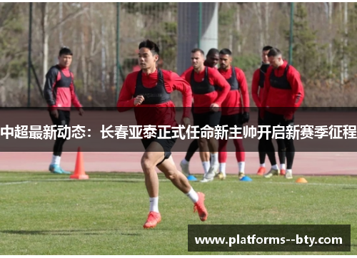 中超最新动态：长春亚泰正式任命新主帅开启新赛季征程