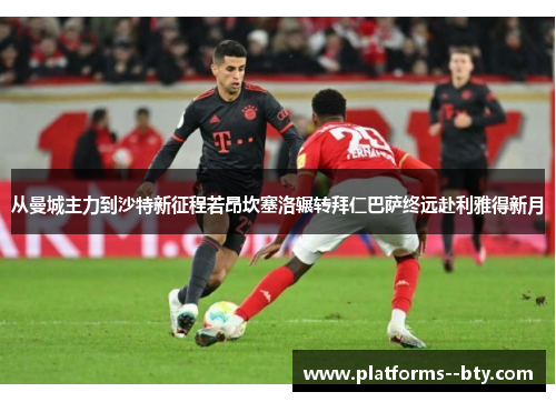 从曼城主力到沙特新征程若昂坎塞洛辗转拜仁巴萨终远赴利雅得新月