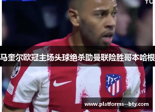 马奎尔欧冠主场头球绝杀助曼联险胜哥本哈根 马奎尔欧冠主场头球绝杀助曼联险胜哥本哈根
