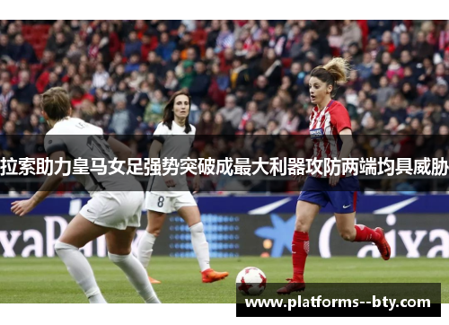 拉索助力皇马女足强势突破成最大利器攻防两端均具威胁 拉索助力皇马女足强势突破成最大利器攻防两端均具威胁